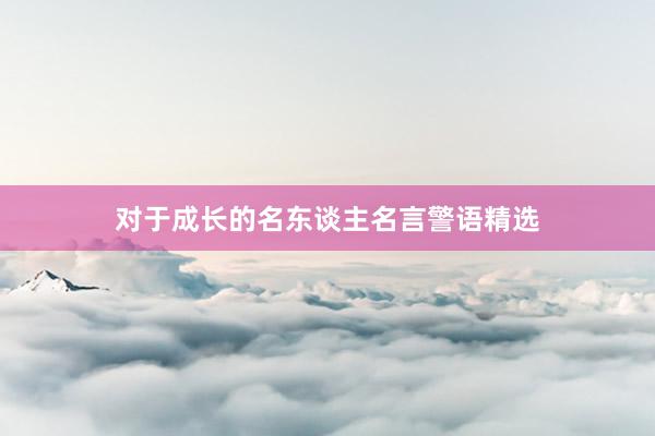 对于成长的名东谈主名言警语精选