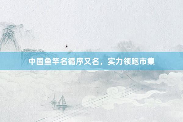 中国鱼竿名循序又名，实力领跑市集