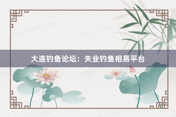 大连钓鱼论坛:失业钓鱼相易平台