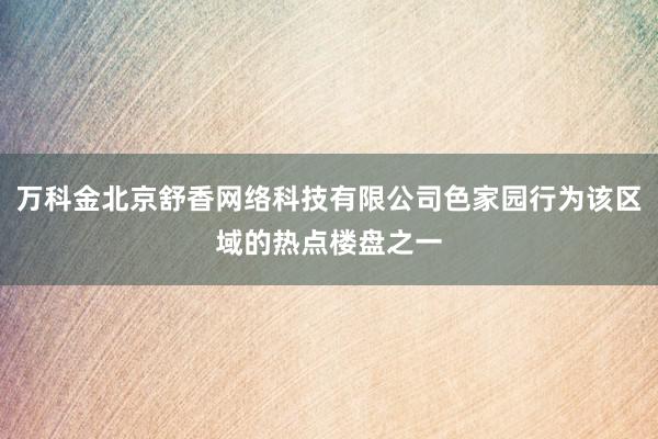 万科金北京舒香网络科技有限公司色家园行为该区域的热点楼盘之一