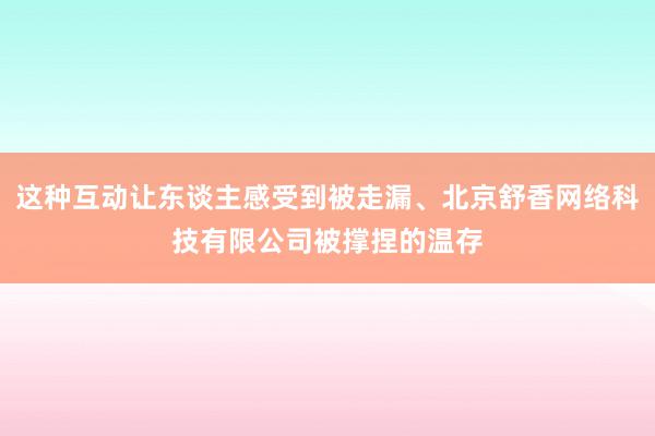 这种互动让东谈主感受到被走漏、北京舒香网络科技有限公司被撑捏的温存
