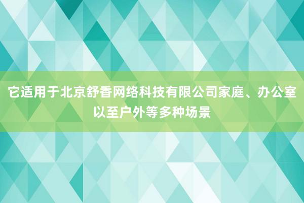 它适用于北京舒香网络科技有限公司家庭、办公室以至户外等多种场景