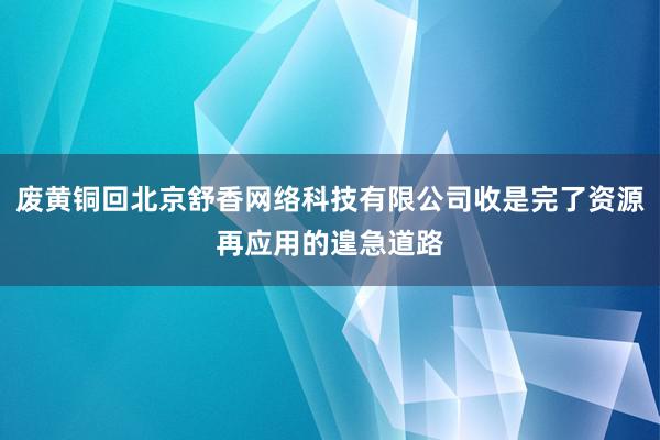 废黄铜回北京舒香网络科技有限公司收是完了资源再应用的遑急道路