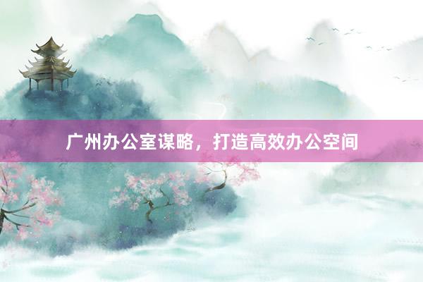 广州办公室谋略，打造高效办公空间
