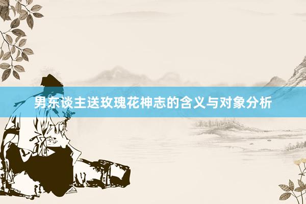 男东谈主送玫瑰花神志的含义与对象分析